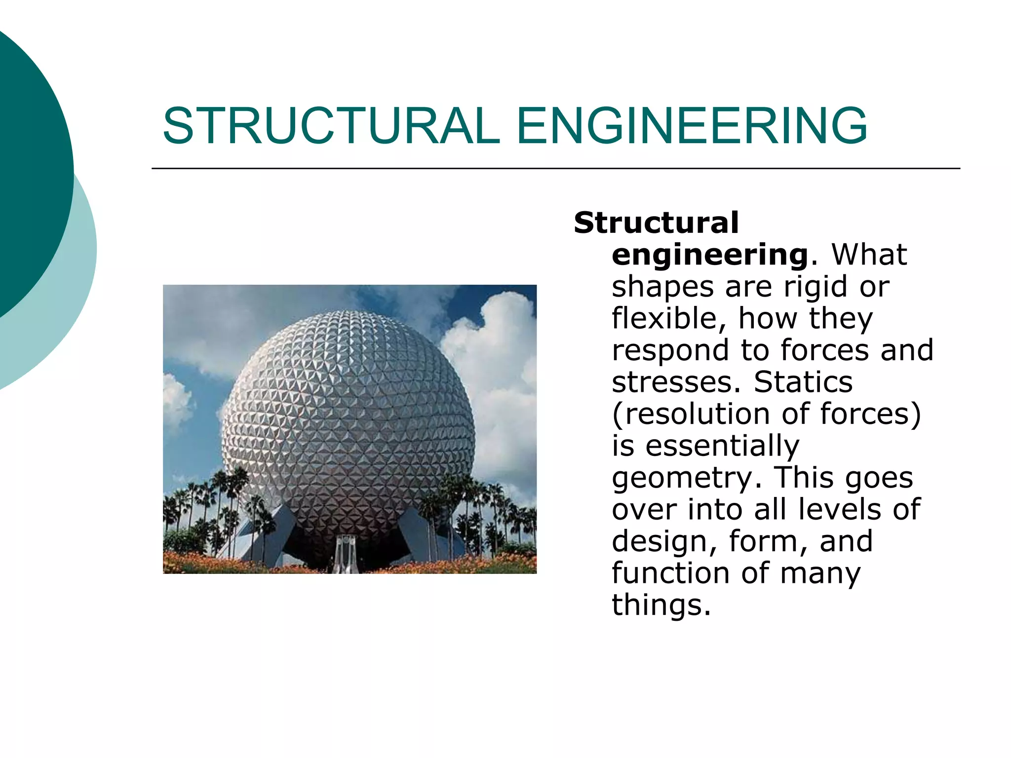 STRUCTURAL ENGINEERING
            Structural
              engineering. What
              shapes are rigid or
              flexible, how they
              respond to forces and
              stresses. Statics
              (resolution of forces)
              is essentially
              geometry. This goes
              over into all levels of
              design, form, and
              function of many
              things.
 