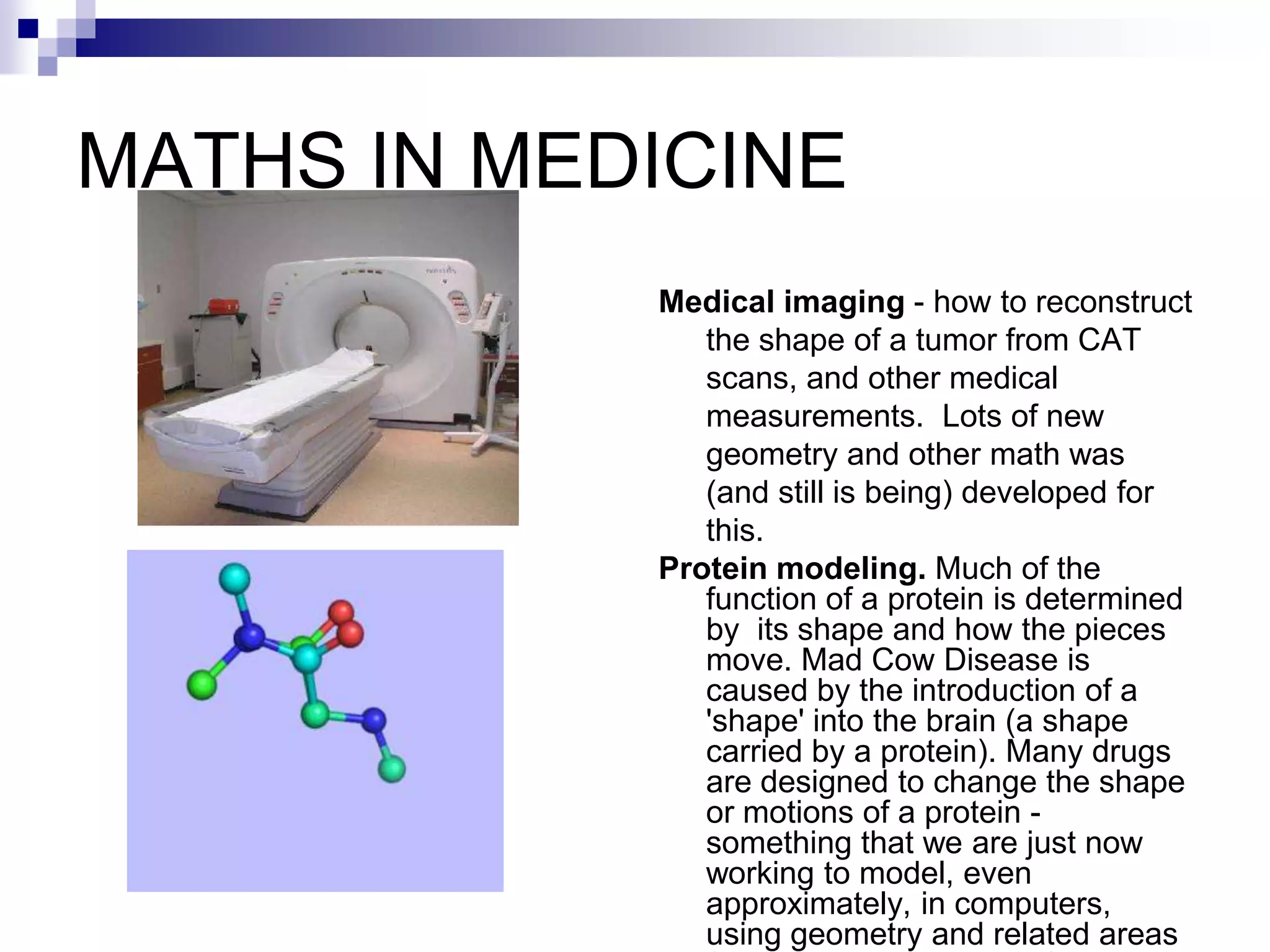 MATHS IN MEDICINE
            Medical imaging - how to reconstruct
               the shape of a tumor from CAT
               scans, and other medical
               measurements. Lots of new
               geometry and other math was
               (and still is being) developed for
               this.
            Protein modeling. Much of the
               function of a protein is determined
               by its shape and how the pieces
               move. Mad Cow Disease is
               caused by the introduction of a
               'shape' into the brain (a shape
               carried by a protein). Many drugs
               are designed to change the shape
               or motions of a protein -
               something that we are just now
               working to model, even
               approximately, in computers,
               using geometry and related areas
 