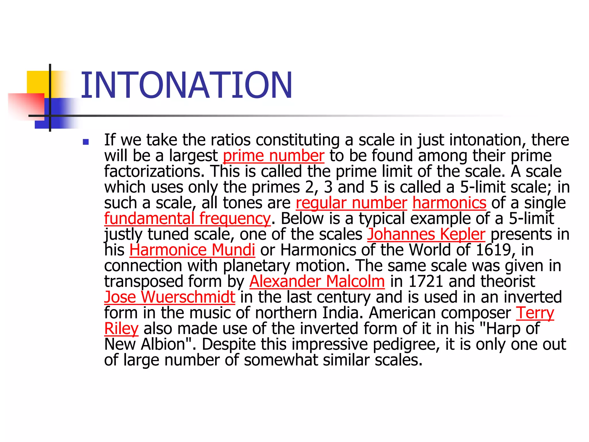 INTONATION
   If we take the ratios constituting a scale in just intonation, there
    will be a largest prime number to be found among their prime
    factorizations. This is called the prime limit of the scale. A scale
    which uses only the primes 2, 3 and 5 is called a 5-limit scale; in
    such a scale, all tones are regular number harmonics of a single
    fundamental frequency. Below is a typical example of a 5-limit
    justly tuned scale, one of the scales Johannes Kepler presents in
    his Harmonice Mundi or Harmonics of the World of 1619, in
    connection with planetary motion. The same scale was given in
    transposed form by Alexander Malcolm in 1721 and theorist
    Jose Wuerschmidt in the last century and is used in an inverted
    form in the music of northern India. American composer Terry
    Riley also made use of the inverted form of it in his "Harp of
    New Albion". Despite this impressive pedigree, it is only one out
    of large number of somewhat similar scales.
 