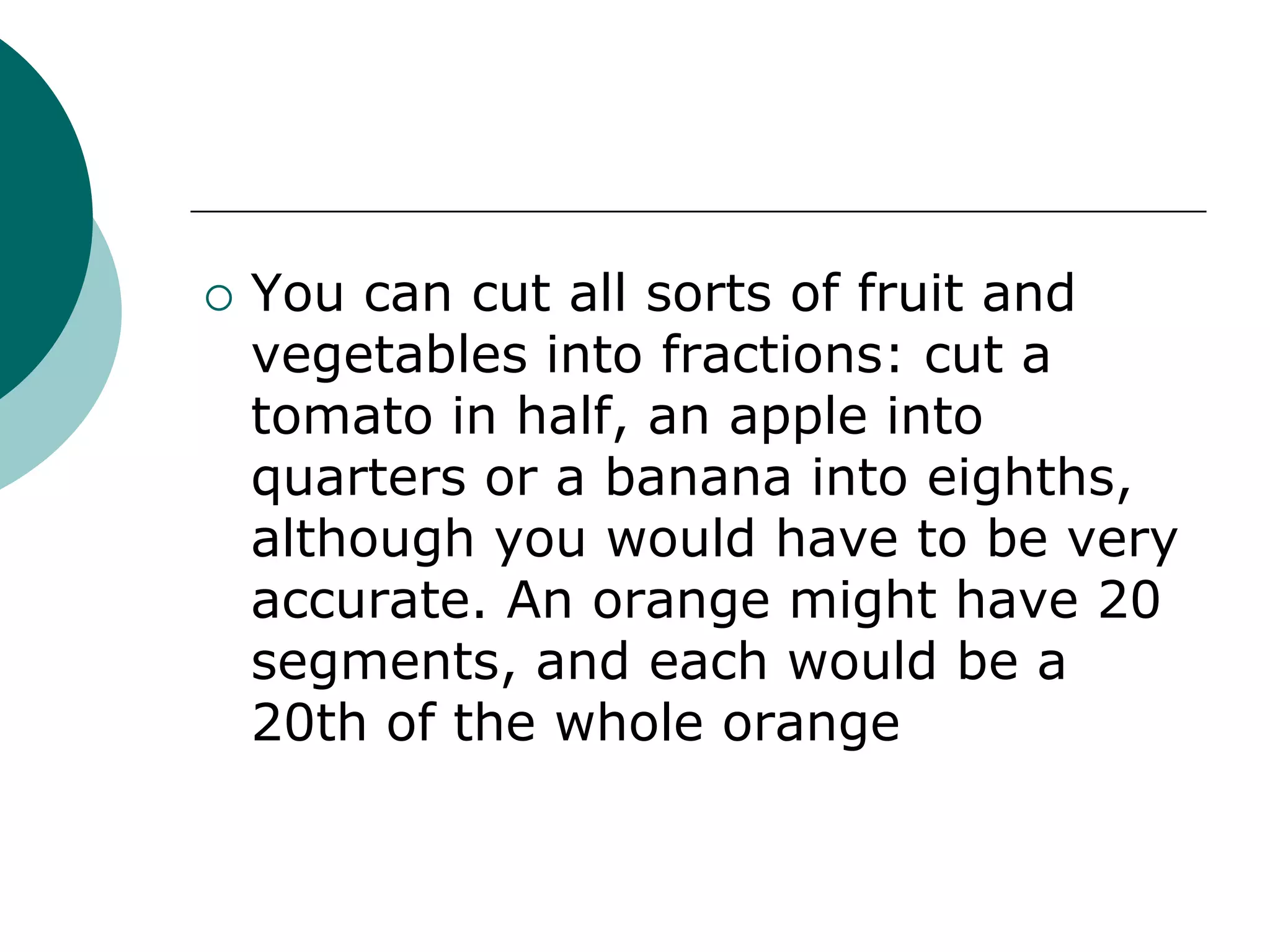    You can cut all sorts of fruit and
    vegetables into fractions: cut a
    tomato in half, an apple into
    quarters or a banana into eighths,
    although you would have to be very
    accurate. An orange might have 20
    segments, and each would be a
    20th of the whole orange
 