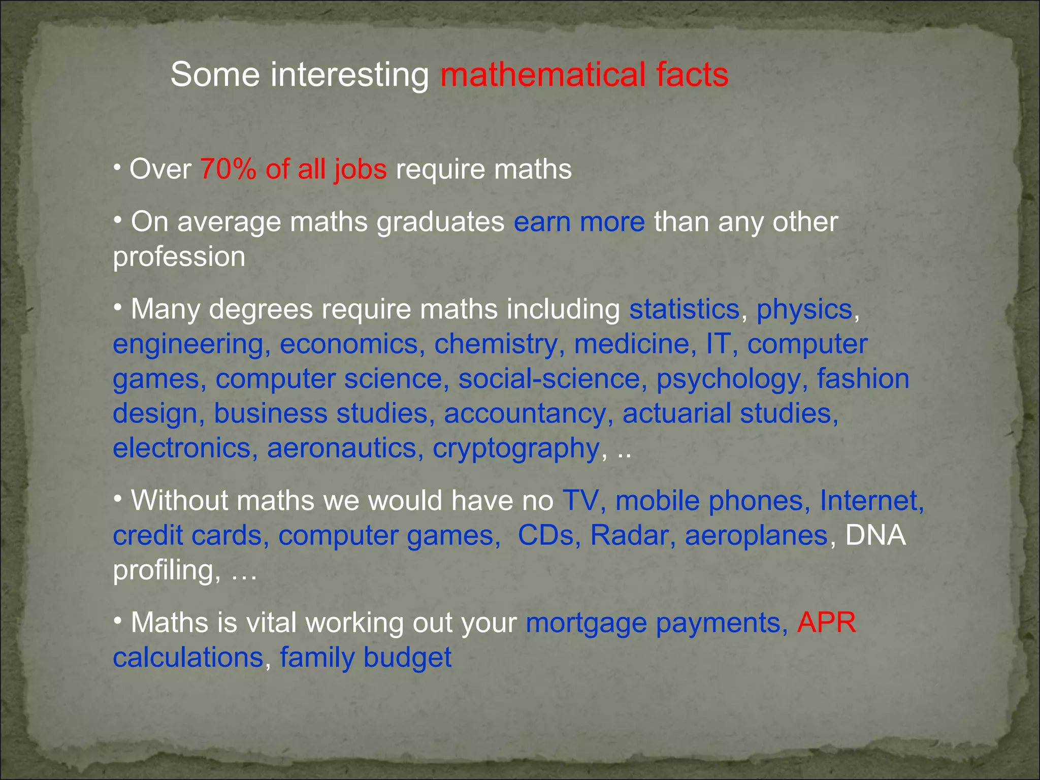 Some interesting mathematical facts
• Over 70% of all jobs require maths
• On average maths graduates earn more than any other
profession
• Many degrees require maths including statistics, physics,
engineering, economics, chemistry, medicine, IT, computer
games, computer science, social-science, psychology, fashion
design, business studies, accountancy, actuarial studies,
electronics, aeronautics, cryptography, ..
• Without maths we would have no TV, mobile phones, Internet,
credit cards, computer games, CDs, Radar, aeroplanes, DNA
profiling, …
• Maths is vital working out your mortgage payments, APR
calculations, family budget
 
