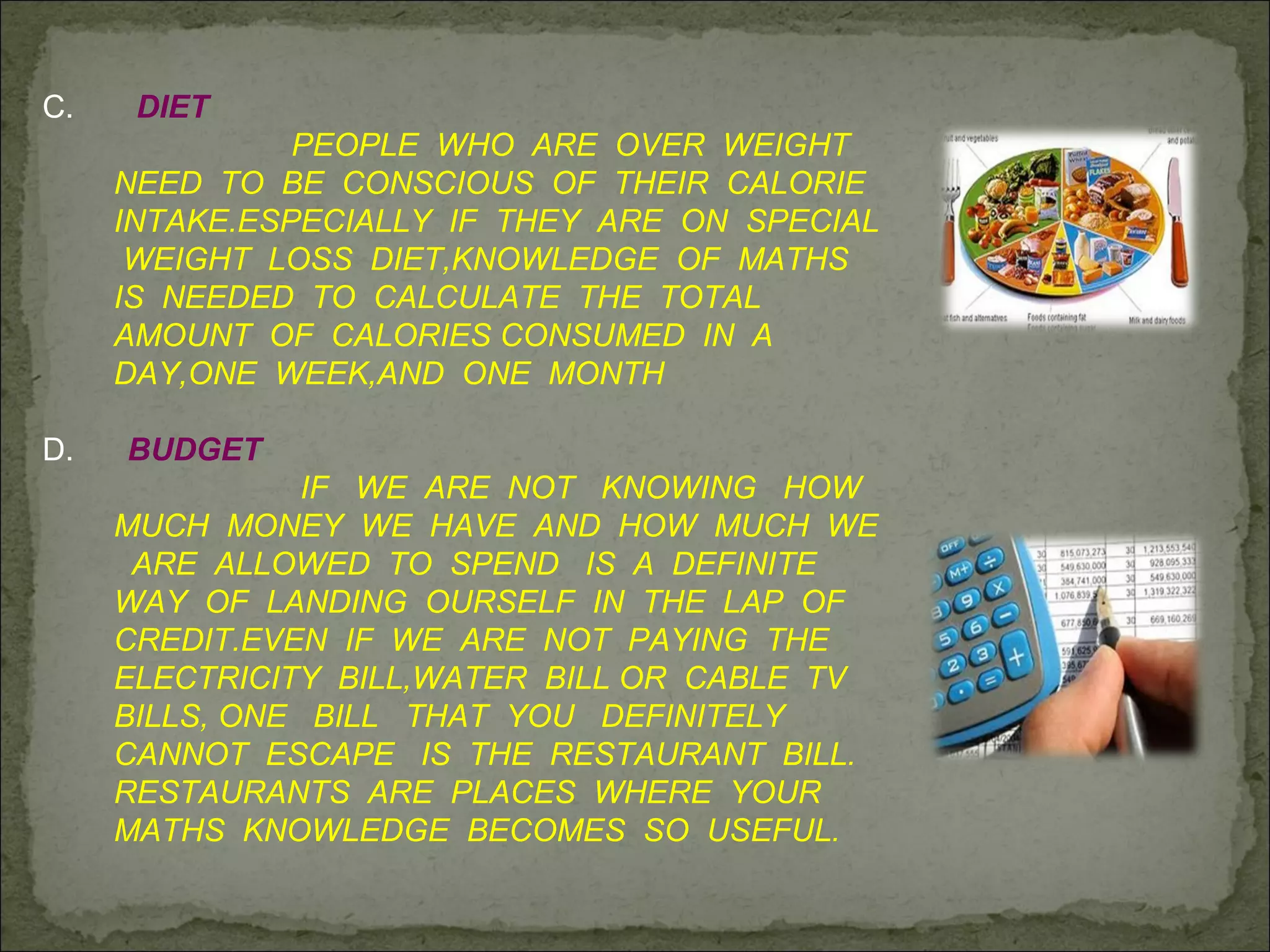C. DIET
PEOPLE WHO ARE OVER WEIGHT
NEED TO BE CONSCIOUS OF THEIR CALORIE
INTAKE.ESPECIALLY IF THEY ARE ON SPECIAL
WEIGHT LOSS DIET,KNOWLEDGE OF MATHS
IS NEEDED TO CALCULATE THE TOTAL
AMOUNT OF CALORIES CONSUMED IN A
DAY,ONE WEEK,AND ONE MONTH
D. BUDGET
IF WE ARE NOT KNOWING HOW
MUCH MONEY WE HAVE AND HOW MUCH WE
ARE ALLOWED TO SPEND IS A DEFINITE
WAY OF LANDING OURSELF IN THE LAP OF
CREDIT.EVEN IF WE ARE NOT PAYING THE
ELECTRICITY BILL,WATER BILL OR CABLE TV
BILLS, ONE BILL THAT YOU DEFINITELY
CANNOT ESCAPE IS THE RESTAURANT BILL.
RESTAURANTS ARE PLACES WHERE YOUR
MATHS KNOWLEDGE BECOMES SO USEFUL.
 