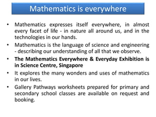 Mathematics is everywhere
• Mathematics expresses itself everywhere, in almost
every facet of life - in nature all around us, and in the
technologies in our hands.
• Mathematics is the language of science and engineering
- describing our understanding of all that we observe.
• The Mathematics Everywhere & Everyday Exhibition is
in Science Centre, Singapore
• It explores the many wonders and uses of mathematics
in our lives.
• Gallery Pathways worksheets prepared for primary and
secondary school classes are available on request and
booking.
 