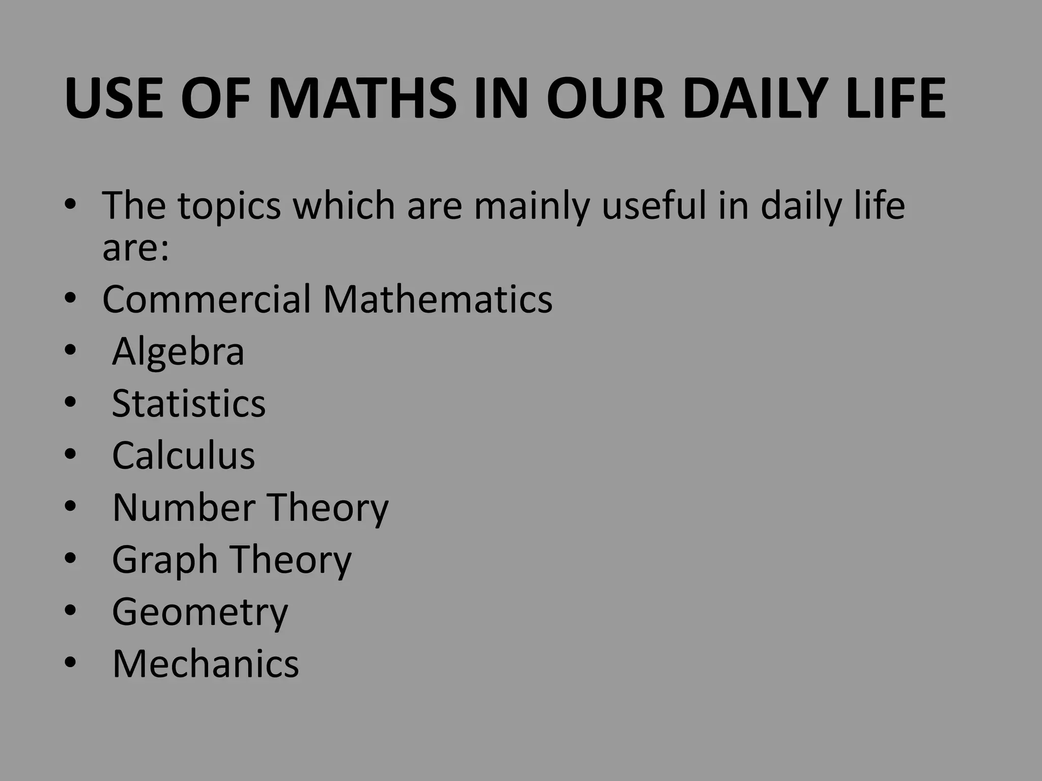 USE OF MATHS IN OUR DAILY LIFE
• The topics which are mainly useful in daily life
are:
• Commercial Mathematics
• Algebra
• Statistics
• Calculus
• Number Theory
• Graph Theory
• Geometry
• Mechanics
 