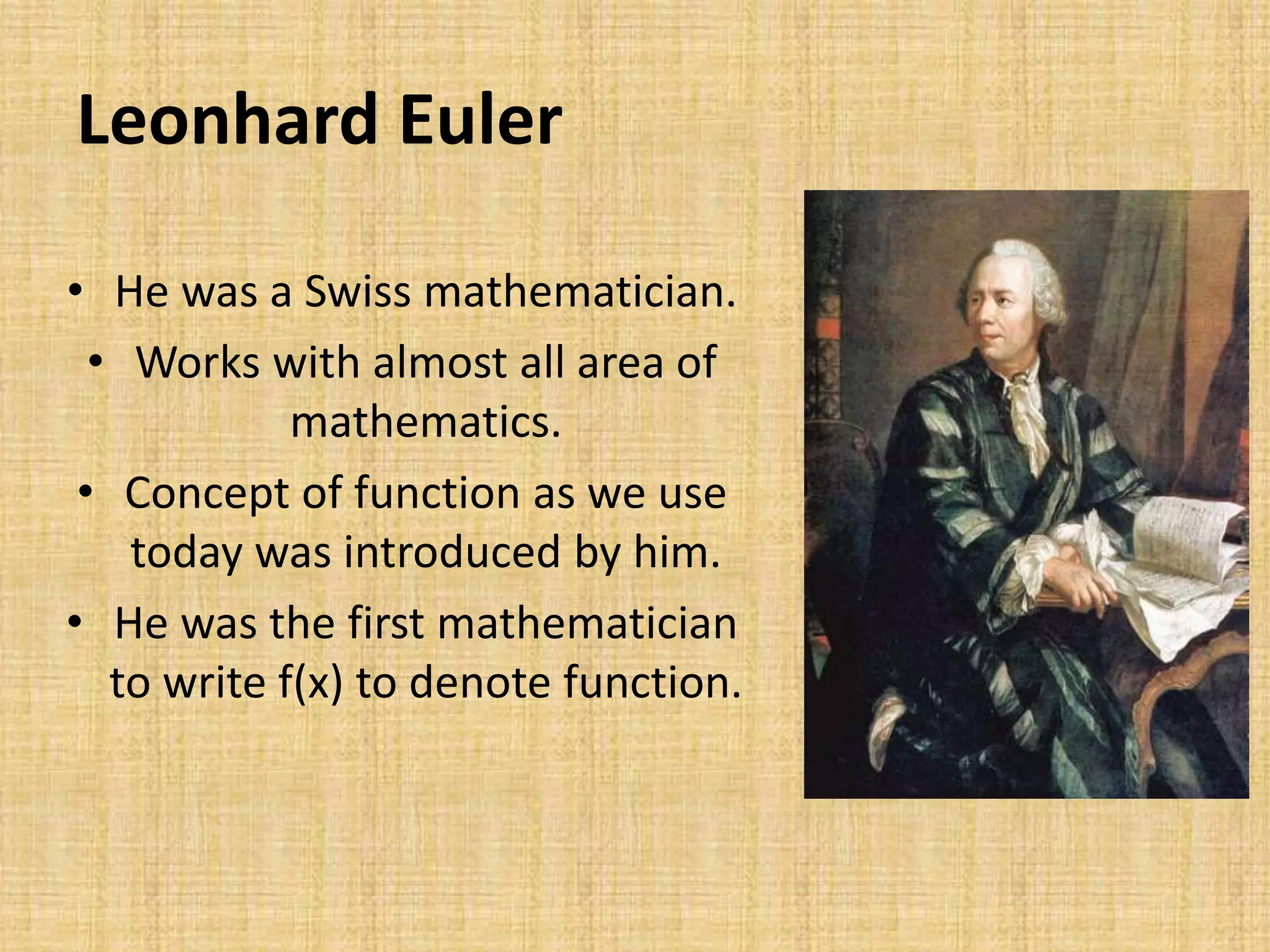 Leonhard Euler
• He was a Swiss mathematician.
• Works with almost all area of
mathematics.
• Concept of function as we use
today was introduced by him.
• He was the first mathematician
to write f(x) to denote function.
 