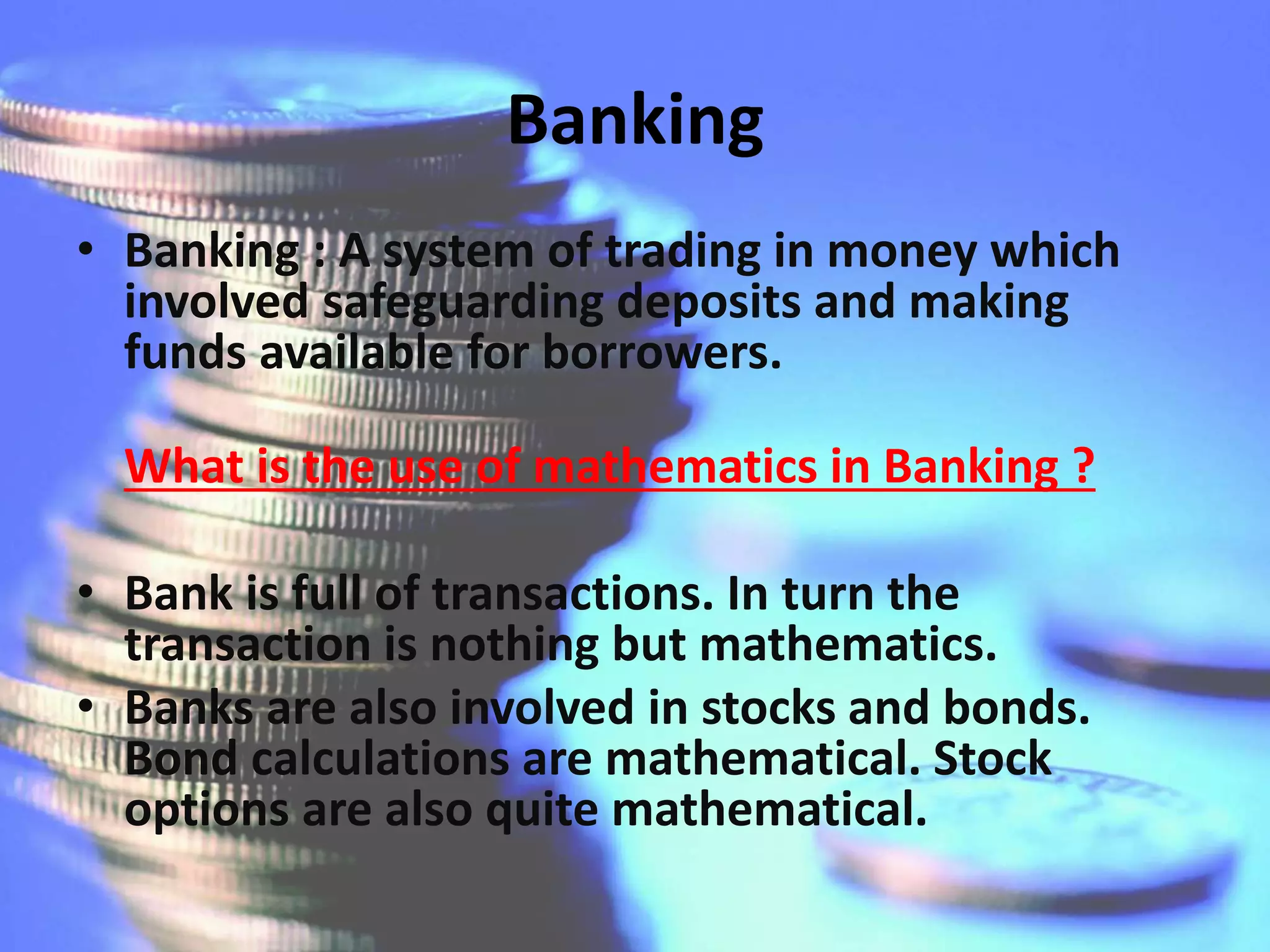 Banking
• Banking : A system of trading in money which
involved safeguarding deposits and making
funds available for borrowers.
What is the use of mathematics in Banking ?
• Bank is full of transactions. In turn the
transaction is nothing but mathematics.
• Banks are also involved in stocks and bonds.
Bond calculations are mathematical. Stock
options are also quite mathematical.
 