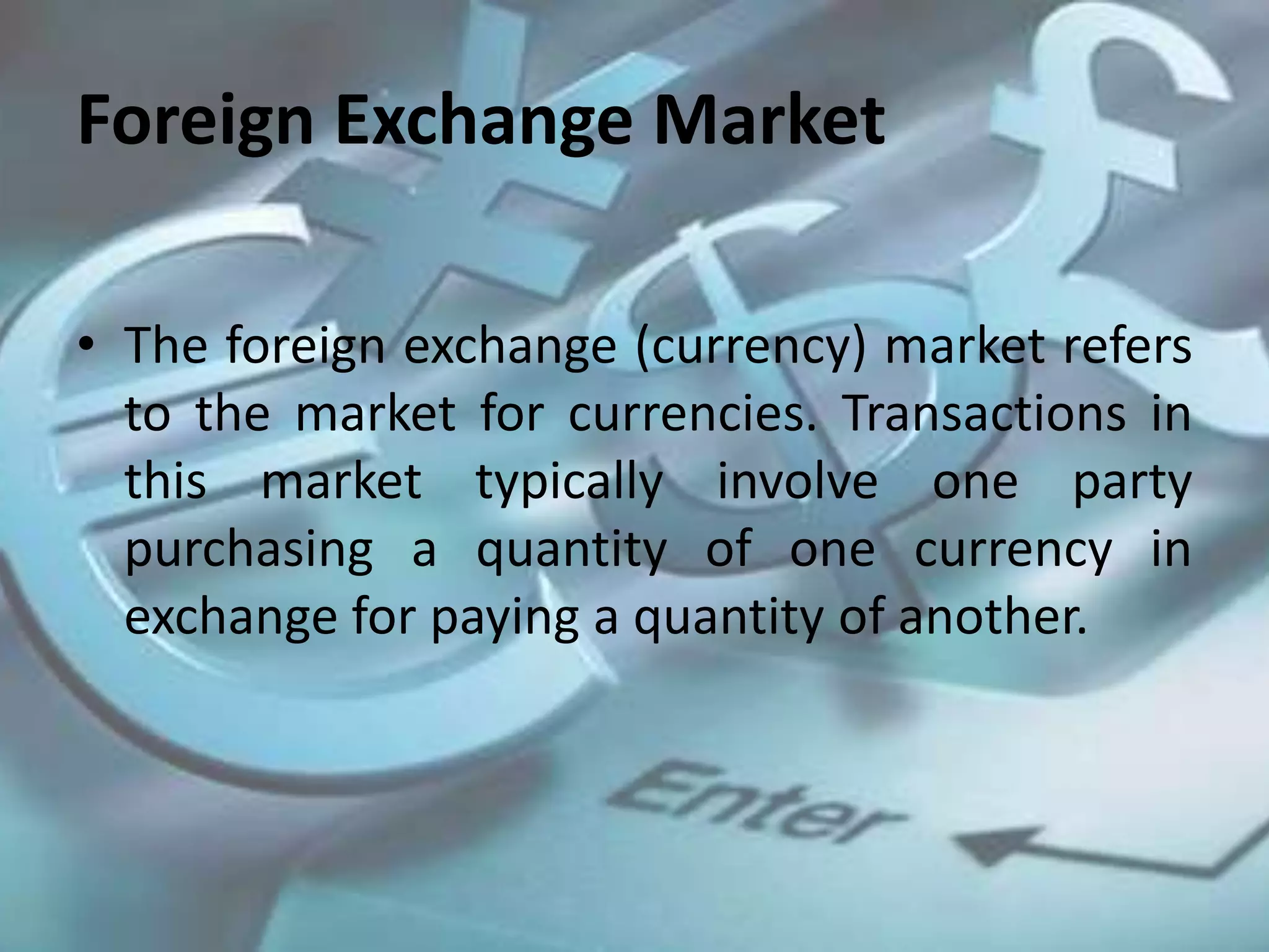Foreign Exchange Market
• The foreign exchange (currency) market refers
to the market for currencies. Transactions in
this market typically involve one party
purchasing a quantity of one currency in
exchange for paying a quantity of another.
 