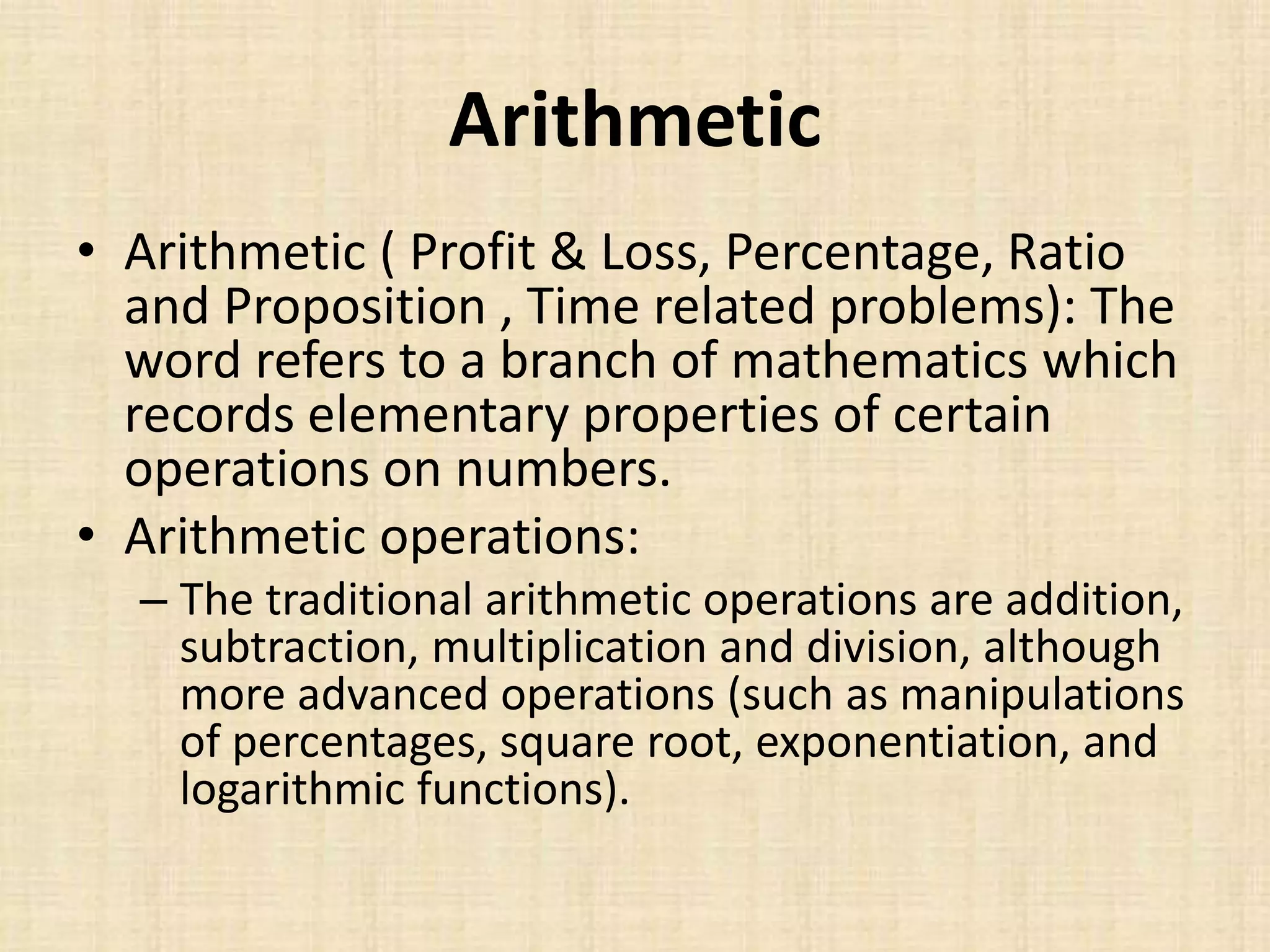 Arithmetic
• Arithmetic ( Profit & Loss, Percentage, Ratio
and Proposition , Time related problems): The
word refers to a branch of mathematics which
records elementary properties of certain
operations on numbers.
• Arithmetic operations:
– The traditional arithmetic operations are addition,
subtraction, multiplication and division, although
more advanced operations (such as manipulations
of percentages, square root, exponentiation, and
logarithmic functions).
 
