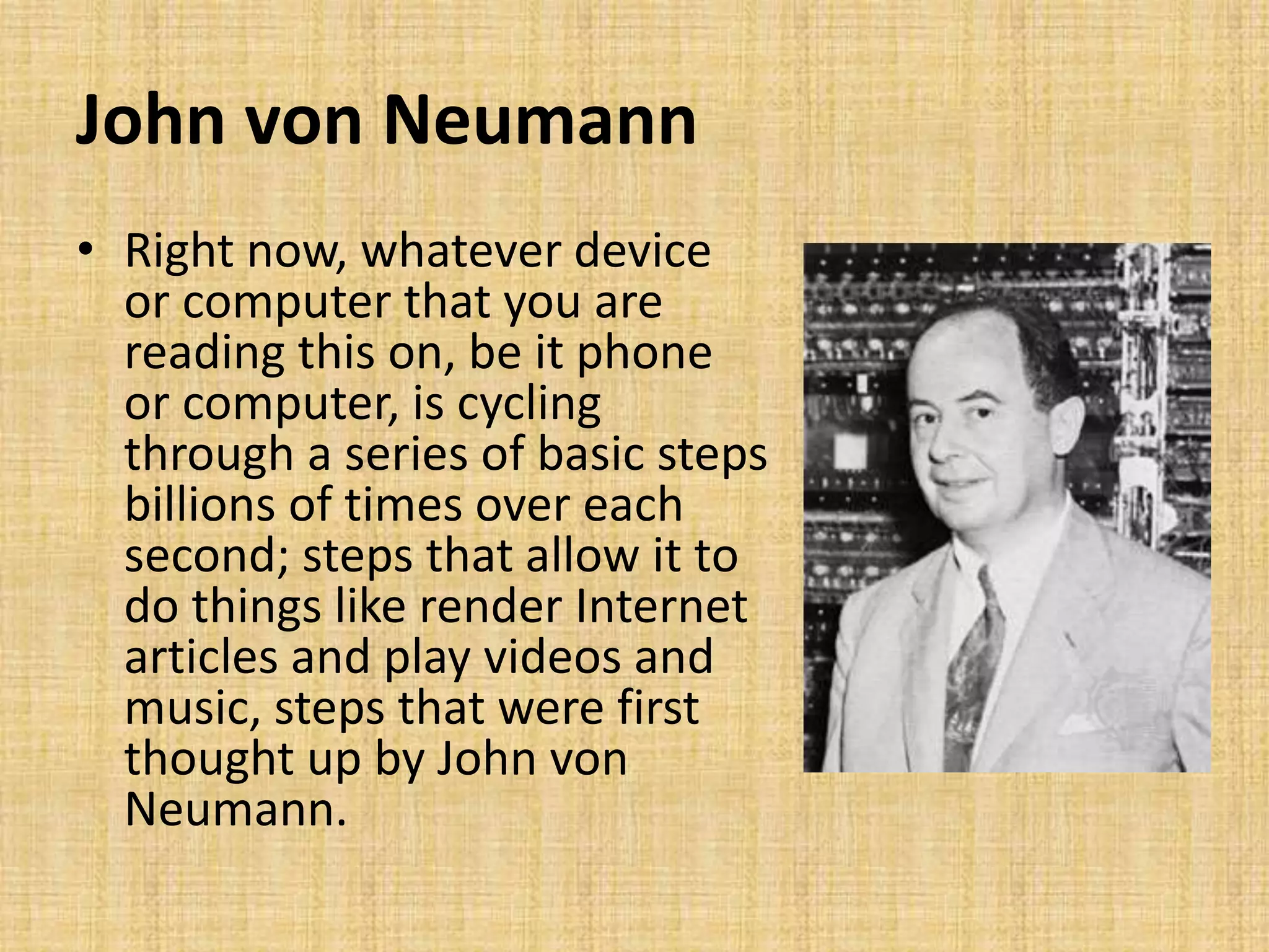 John von Neumann
• Right now, whatever device
or computer that you are
reading this on, be it phone
or computer, is cycling
through a series of basic steps
billions of times over each
second; steps that allow it to
do things like render Internet
articles and play videos and
music, steps that were first
thought up by John von
Neumann.
 