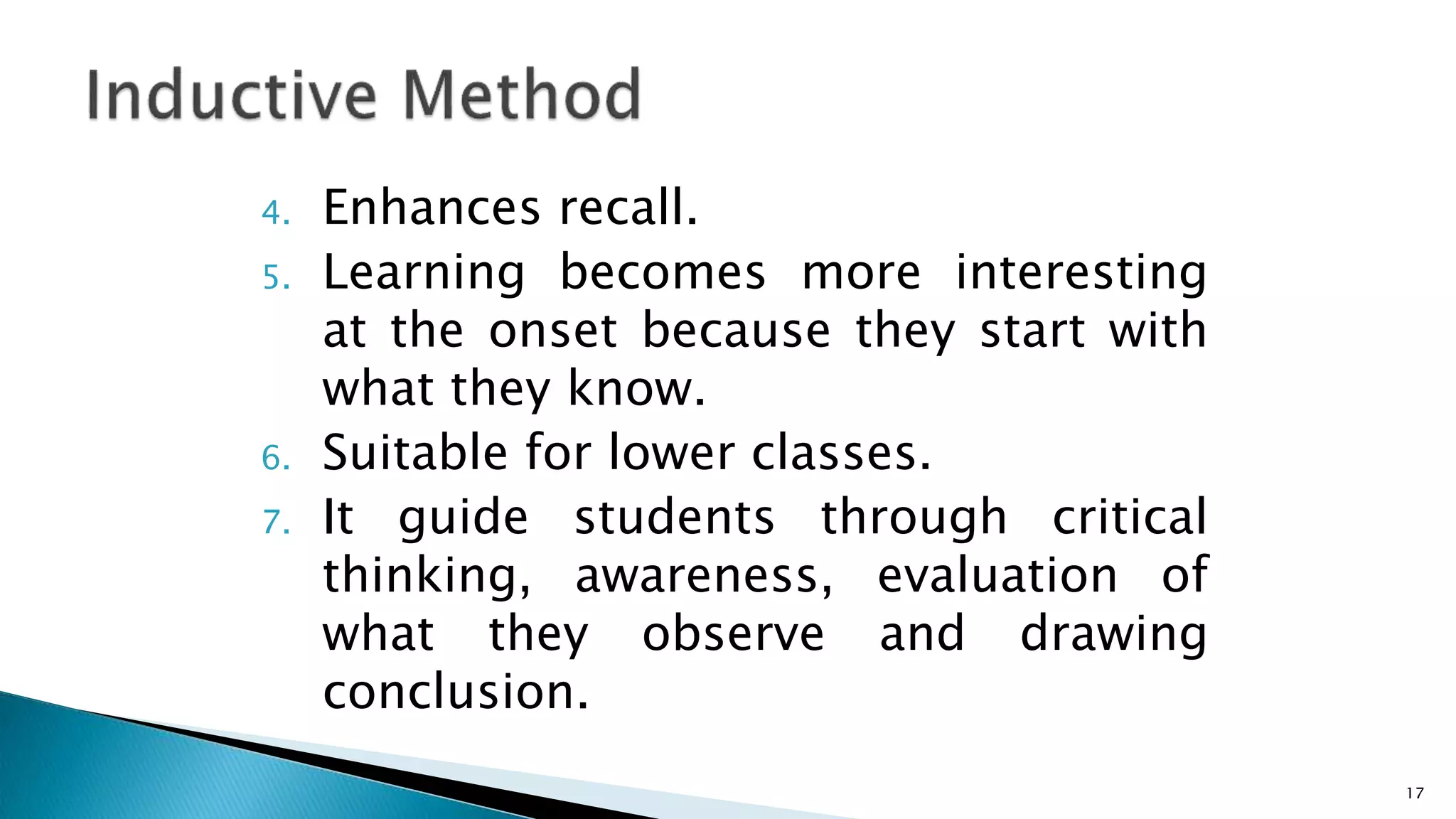 4. Enhances recall.
5. Learning becomes more interesting
at the onset because they start with
what they know.
6. Suitable for lower classes.
7. It guide students through critical
thinking, awareness, evaluation of
what they observe and drawing
conclusion.
17
 