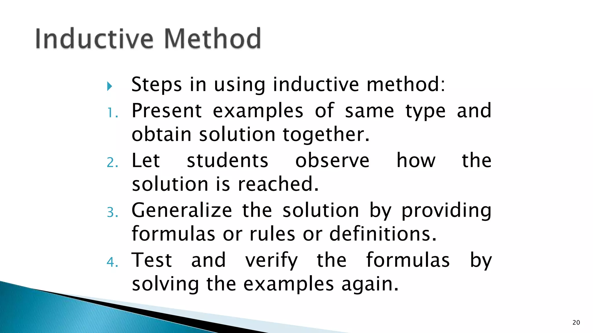  Steps in using inductive method:
1. Present examples of same type and
obtain solution together.
2. Let students observe how the
solution is reached.
3. Generalize the solution by providing
formulas or rules or definitions.
4. Test and verify the formulas by
solving the examples again.
20
 