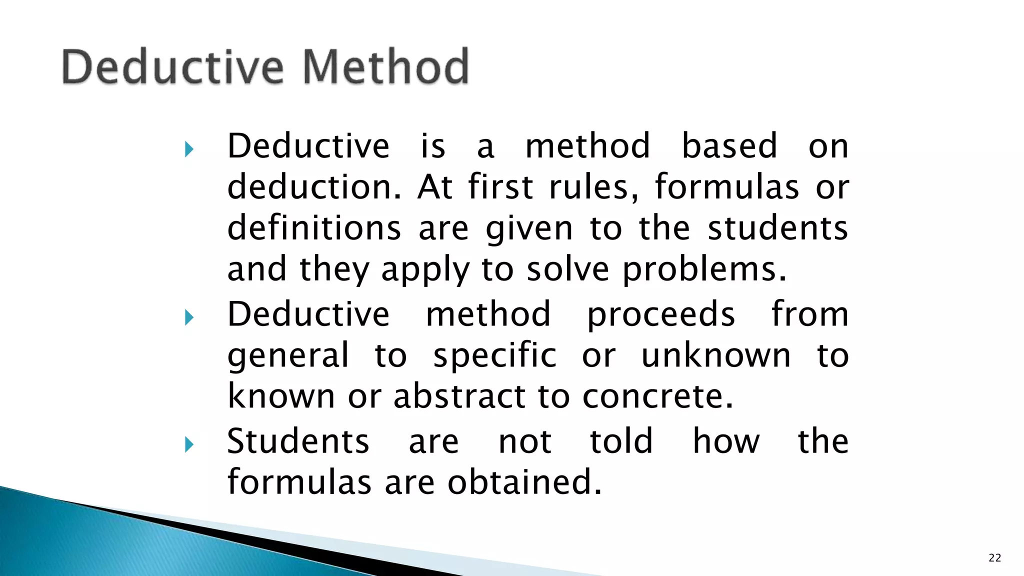  Deductive is a method based on
deduction. At first rules, formulas or
definitions are given to the students
and they apply to solve problems.
 Deductive method proceeds from
general to specific or unknown to
known or abstract to concrete.
 Students are not told how the
formulas are obtained.
22
 