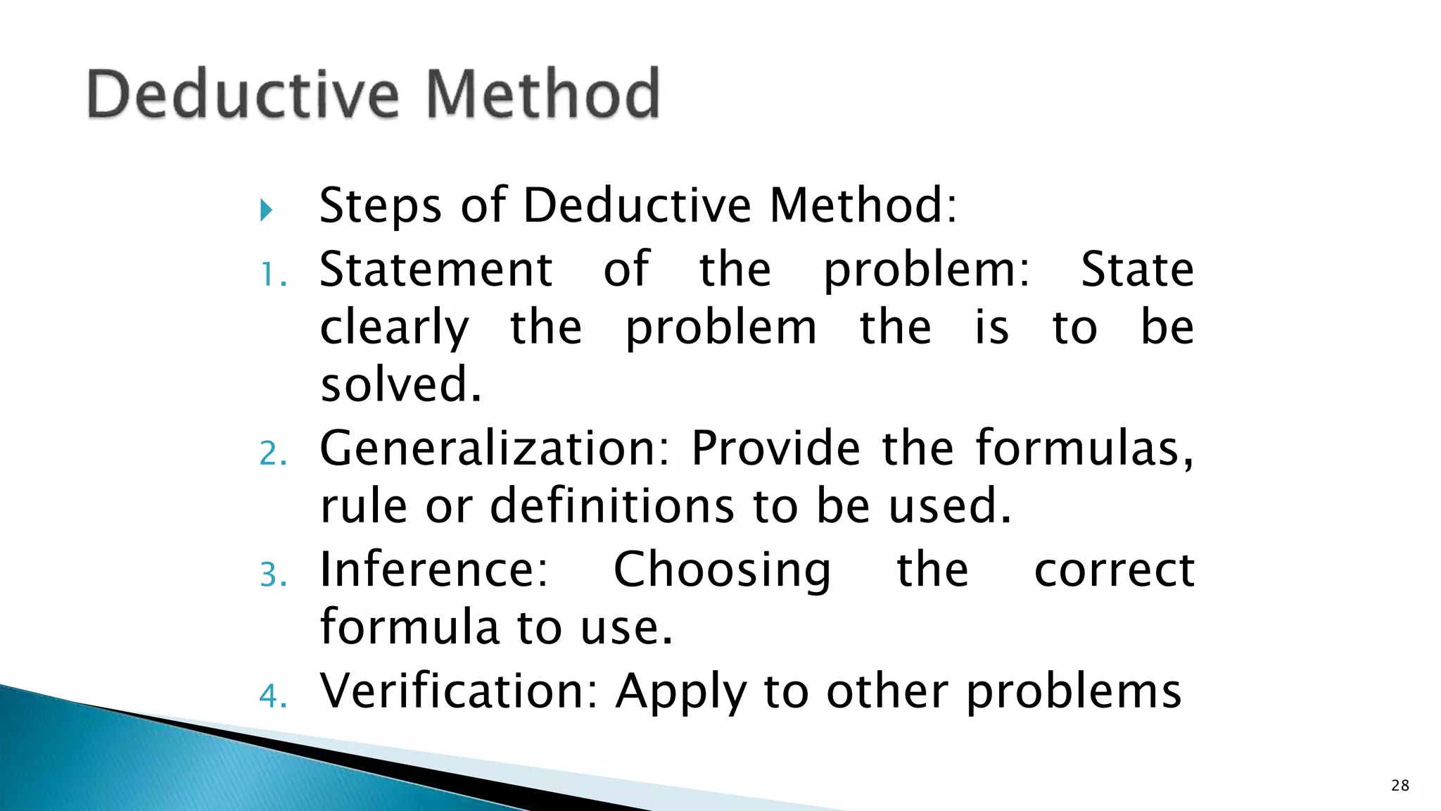  Steps of Deductive Method:
1. Statement of the problem: State
clearly the problem the is to be
solved.
2. Generalization: Provide the formulas,
rule or definitions to be used.
3. Inference: Choosing the correct
formula to use.
4. Verification: Apply to other problems
28
 