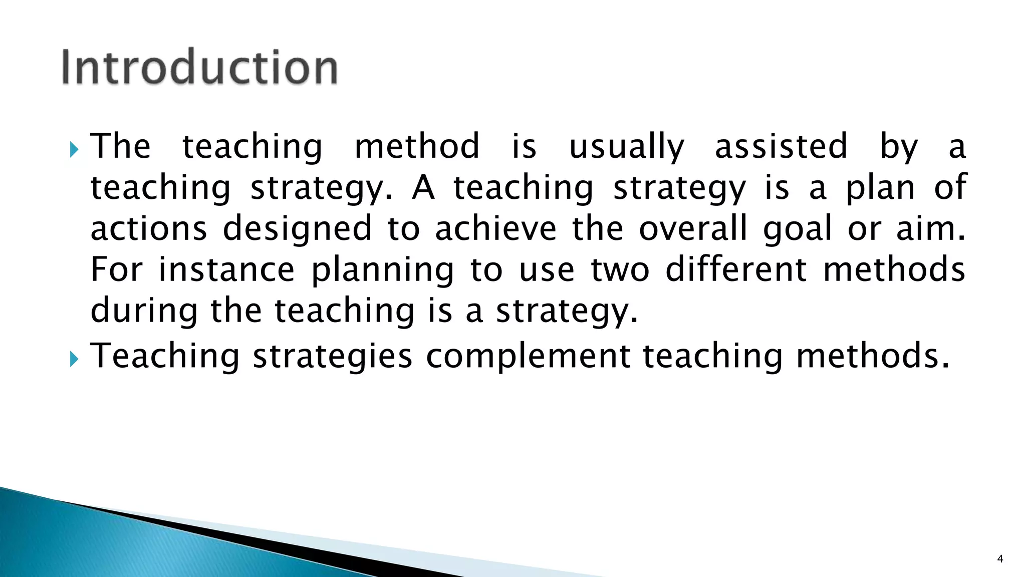  The teaching method is usually assisted by a
teaching strategy. A teaching strategy is a plan of
actions designed to achieve the overall goal or aim.
For instance planning to use two different methods
during the teaching is a strategy.
 Teaching strategies complement teaching methods.
4
 