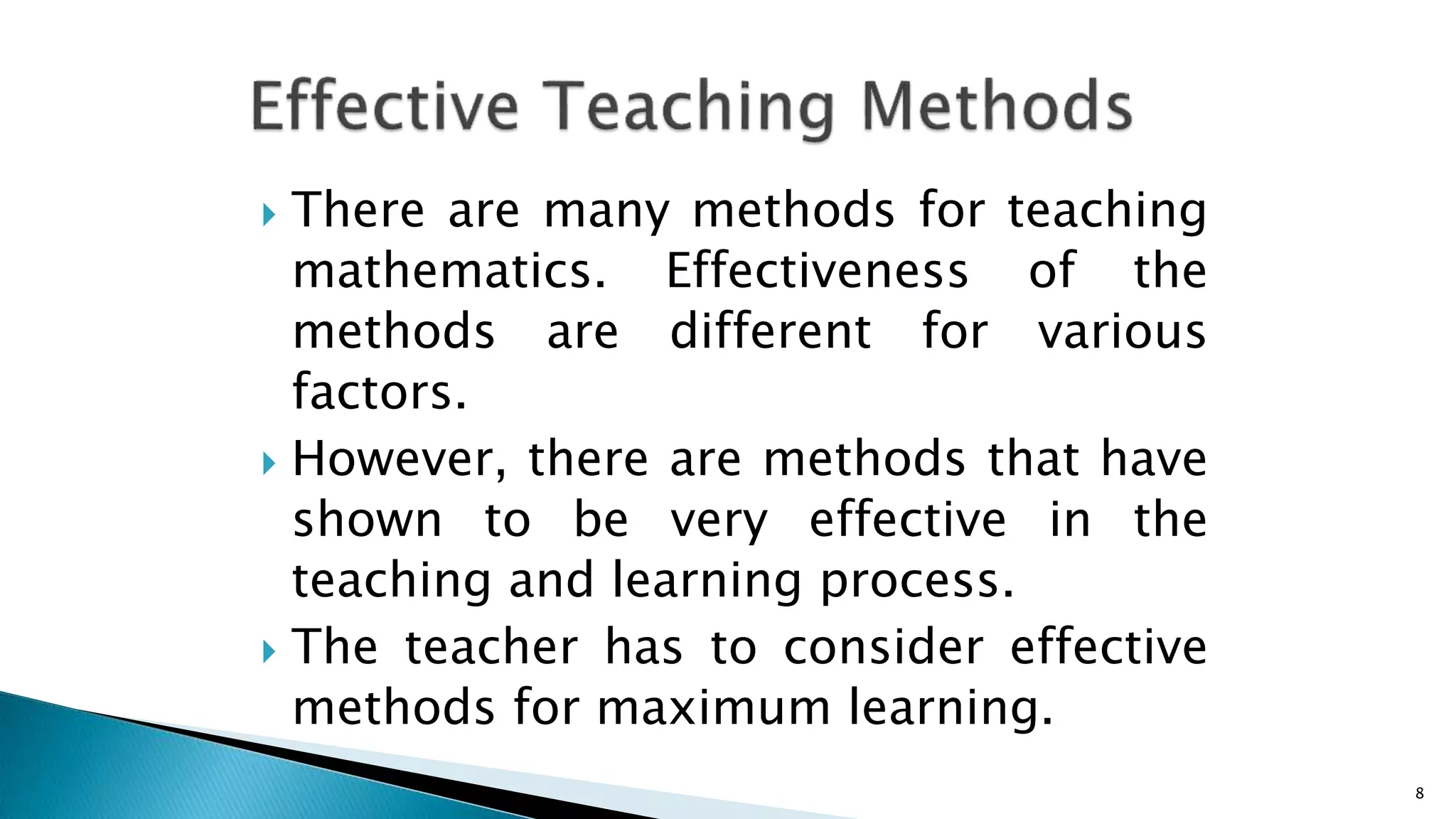  There are many methods for teaching
mathematics. Effectiveness of the
methods are different for various
factors.
 However, there are methods that have
shown to be very effective in the
teaching and learning process.
 The teacher has to consider effective
methods for maximum learning.
8
 