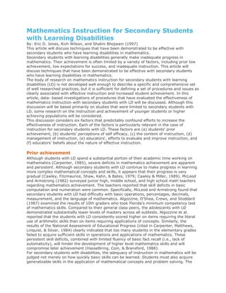 Mathematics Instruction for Secondary Students
with Learning Disabilities
By: Eric D. Jones, Rich Wilson, and Shalini Bhojwani (1997)
This article will discuss techniques that have been demonstrated to be effective with
secondary students who have learning disabilities in mathematics.
Secondary students with learning disabilities generally make inadequate progress in
mathematics. Their achievement is often limited by a variety of factors, including prior low
achievement, low expectations for success, and inadequate instruction. This article will
discuss techniques that have been demonstrated to be effective with secondary students
who have learning disabilities in mathematics.
The body of research on mathematics instruction for secondary students with learning
disabilities (LD) is not developed well enough to describe a specific and comprehensive set
of well researched practices, but it is sufficient for defining a set of procedures and issues as
clearly associated with effective instruction and increased student achievement. In this
article, data- based investigations of procedures that have evaluated the effectiveness of
mathematics instruction with secondary students with LD will be discussed. Although this
discussion will be based primarily on studies that were limited to secondary students with
LD, some research on the instruction and achievement of younger students or higher
achieving populations will be considered.
This discussion considers six factors that predictably confound efforts to increase the
effectiveness of instruction. Each of the factors is particularly relevant in the case of
instruction for secondary students with LD. These factors are (a) students' prior
achievement, (b) students' perceptions of self efficacy, (c) the content of instruction, (d)
management of instruction, (e) educators', efforts to evaluate and improve instruction, and
(f) educators' beliefs about the nature of effective instruction.
Prior achievement
Although students with LD spend a substantial portion of their academic time working on
mathematics (Carpenter, 1985), severe deficits in mathematics achievement are apparent
and persistent. Although secondary students with LD continue to make progress in learning
more complex mathematical concepts and skills, it appears that their progress is very
gradual (Cawley, Fitzmaurice, Shaw, Kahn, & Bates, 1979; Cawley & Miller, 1989). McLeod
and Armstrong (1982) surveyed junior high, middle school, and high school math teachers
regarding mathematics achievement. The teachers reported that skill deficits in basic
computation and numeration were common. Specifically, McLeod and Armstrong found that
secondary students with LD had difficulty with basic operations, percentages, decimals,
measurement, and the language of mathematics. Algozzine, O'Shea, Crews, and Stoddard
(1987) examined the results of 10th graders who took Florida's minimum competency test
of mathematics skills. Compared to their general class peers, the adolescents with LD
demonstrated substantially lower levels of mastery across all subtests. Algozzine et al.
reported that the students with LD consistently scored higher on items requiring the literal
use of arithmetic skills than on items requiring applications of concepts. Similarly, the
results of the National Assessment of Educational Progress (cited in Carpenter, Matthews,
Linquist, & Silver, 1984) clearly indicated that too many students in the elementary grades
failed to acquire sufficient skills in operations and applications of mathematics. These
persistent skill deficits, combined with limited fluency of basic fact recall (i.e., lack of
automaticity), will hinder the development of higher level mathematics skills and will
compromise later achievement (Hasselbring, Coin, & Bransford, 1988).
For secondary students with disabilities, the adequacy of instruction in mathematics will be
judged not merely on how quickly basic skills can be learned. Students must also acquire
generalizable skills in the application of mathematical concepts and problem solving. The
 