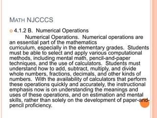 MATH NJCCCS
 4.1.2 B. Numerical Operations
        Numerical Operations. Numerical operations are
an essential part of the mathematics
curriculum, especially in the elementary grades. Students
must be able to select and apply various computational
methods, including mental math, pencil-and-paper
techniques, and the use of calculators. Students must
understand how to add, subtract, multiply, and divide
whole numbers, fractions, decimals, and other kinds of
numbers. With the availability of calculators that perform
these operations quickly and accurately, the instructional
emphasis now is on understanding the meanings and
uses of these operations, and on estimation and mental
skills, rather than solely on the development of paper-and-
pencil proficiency.
 