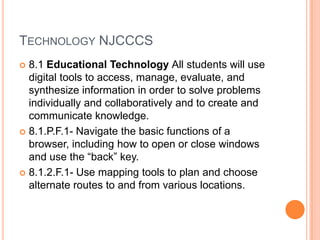 TECHNOLOGY NJCCCS
 8.1 Educational Technology All students will use
  digital tools to access, manage, evaluate, and
  synthesize information in order to solve problems
  individually and collaboratively and to create and
  communicate knowledge.
 8.1.P.F.1- Navigate the basic functions of a
  browser, including how to open or close windows
  and use the “back” key.
 8.1.2.F.1- Use mapping tools to plan and choose
  alternate routes to and from various locations.
 