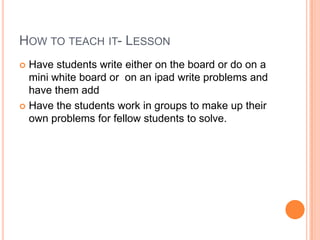 HOW TO TEACH IT- LESSON
 Have students write either on the board or do on a
  mini white board or on an ipad write problems and
  have them add
 Have the students work in groups to make up their
  own problems for fellow students to solve.
 
