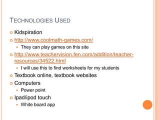 TECHNOLOGIES USED
 Kidspiration
 http://www.coolmath-games.com/
       They can play games on this site
   http://www.teachervision.fen.com/addition/teacher-
    resources/34522.html
       I will use this to find worksheets for my students
 Textbook online, textbook websites
 Computers
       Power point
   Ipad/ipod touch
       White board app
 