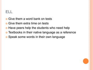ELL
 Give them a word bank on tests
 Give them extra time on tests

 Have peers help the students who need help

 Textbooks in their native language as a reference

 Speak some words in their own language
 