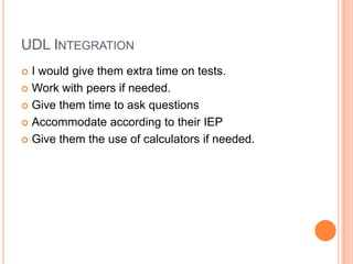 UDL INTEGRATION
 I would give them extra time on tests.
 Work with peers if needed.

 Give them time to ask questions

 Accommodate according to their IEP

 Give them the use of calculators if needed.
 