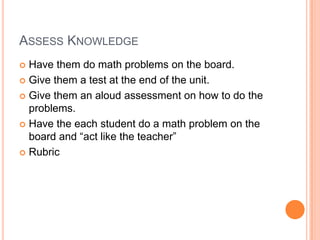 ASSESS KNOWLEDGE
 Have them do math problems on the board.
 Give them a test at the end of the unit.

 Give them an aloud assessment on how to do the
  problems.
 Have the each student do a math problem on the
  board and “act like the teacher”
 Rubric
 