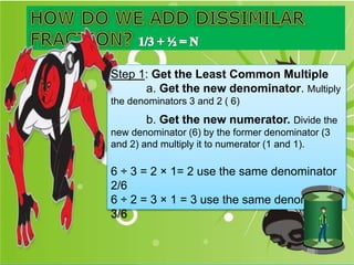 Step 1: Get the Least Common Multiple
a. Get the new denominator. Multiply
the denominators 3 and 2 ( 6)
b. Get the new numerator. Divide the
new denominator (6) by the former denominator (3
and 2) and multiply it to numerator (1 and 1).
6 ÷ 3 = 2 × 1= 2 use the same denominator
2/6
6 ÷ 2 = 3 × 1 = 3 use the same denominator
3/6