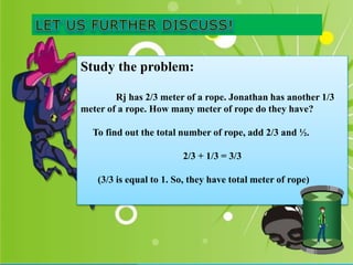 Study the problem:
Rj has 2/3 meter of a rope. Jonathan has another 1/3
meter of a rope. How many meter of rope do they have?
To find out the total number of rope, add 2/3 and ½.
2/3 + 1/3 = 3/3
(3/3 is equal to 1. So, they have total meter of rope)