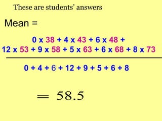 These are students’ answers

Mean =
        0 x 38 + 4 x 43 + 6 x 48 +
12 x 53 + 9 x 58 + 5 x 63 + 6 x 68 + 8 x 73

      0 + 4 + 6 + 12 + 9 + 5 + 6 + 8


          = 58.5
 