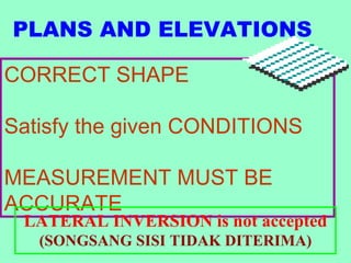PLANS AND ELEVATIONS

CORRECT SHAPE

Satisfy the given CONDITIONS

MEASUREMENT MUST BE
ACCURATE
 LATERAL INVERSION is not accepted
   (SONGSANG SISI TIDAK DITERIMA)
 