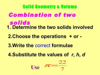 Solid Geometry & Volume
Combination of two
solids
1. Determine the two solids involved
2.Choose the operations + or -
3.Write the correct formulae
4.Substitute the values of r, h, d
                      22
          Use  π=
                      7
 