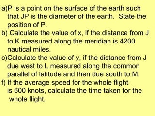 a)P is a point on the surface of the earth such
   that JP is the diameter of the earth. State the
   position of P.
b) Calculate the value of x, if the distance from J
   to K measured along the meridian is 4200
   nautical miles.
c)Calculate the value of y, if the distance from J
   due west to L measured along the common
   parallel of latitude and then due south to M.
f) If the average speed for the whole flight
   is 600 knots, calculate the time taken for the
    whole flight.
 