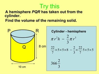 Try this
A hemisphere PQR has taken out from the
cylinder.
Find the volume of the remaining solid.

 P             R          Cylinder - hemisphere
                                2 3
                          πr h − πr
                            2

                                3
        Q          8 cm   22          2 22
                             ×5× 5×8 − × 5× 5× 5
                          7           3 7

                              2
                          366
      10 cm                   3
 