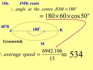 16b.       JMK route
        ∴ angle at the centre JOM = 180   o


                        = 180 × 60 × cos 50   o

   o
 40 B                   o
        J         180           K

  Greenwich
                            M
                  6942.106
∴ average speed =
                     13
                                = 534
 