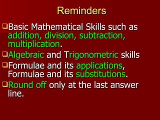 Reminders
Basic Mathematical Skills such as
 addition, division, subtraction,
 multiplication.
Algebraic and Trigonometric skills
Formulae and its applications,
 Formulae and its substitutions.
Round off only at the last answer
 line.
 