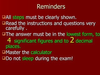 Reminders
 Allsteps must be clearly shown.
 Read the instructions and questions very
  carefully .
 The answer must be in the lowest form, to
   4 significant figures and to 2 decimal
  places.
 Master the calculator
 Do not sleep during the exam!
 