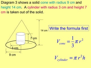 Diagram 3 shows a solid cone with radius 9 cm and
height 14 cm. A cylinder with radius 3 cm and height 7
cm is taken out of the solid.




                         14 cm
                                 Write the formula first

                  7 cm                        1 2
                                     Vcone   = πr
      3 cm
                                              3
     9 cm
                                   Vcylinder = π r h
                                                   2
 