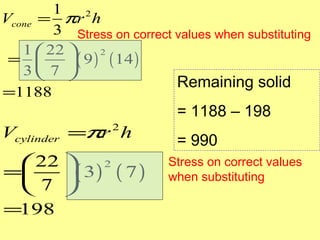 1
Vcone = πr 2 h
        3 Stress on correct values when substituting
   1  22 
          ( 9 ) ( 14 )
                2
 = 
   3 7 
                            Remaining solid
=1188
                             = 1188 – 198
Vcylinder =πr h   2
                             = 990
  22                      Stress on correct values
      ( 3 ) ( 7 )
            2
=                          when substituting
  7 
=198
 