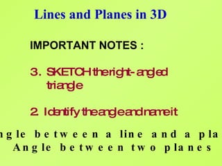Lines and Planes in 3D

      IMPORTANT NOTES :

      3. SKETC therig a le
                H    ht- ng d
         tria le
             ng

      2 Id ntify thea lea na eit
       . e           ng nd m
n g le b e t w e e n a lin e a n d a p la
   A n g le b e t w e e n t w o p la n e s
 