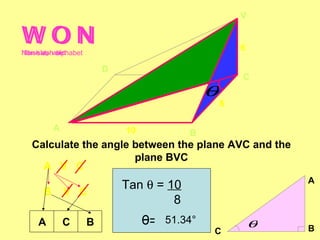 V

WON
WON
Non-slash alphabet
Slash alphabet
                                                      6

                         D
                                                      C
                                              θ
                                                  8

          A                  10           B
   Calculate the angle between the plane AVC and the
                       plane BVC
     A V C
                                                              A
                             Tan θ = 10
      B       V C
                                      8
    A         C      B            θ= 51.34°               θ
                                              C               B
 