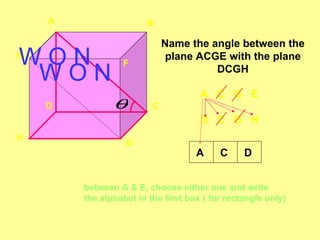 A                  B

                             Name the angle between the
WON
E
                 F
                              plane ACGE with the plane
 WON                                   DCGH

                                     A C G E
    D          θ         C
                                     D C G H
H
                  G
                                    A     C     D


        between A & E, choose either one and write
        the alphabet in the first box ( for rectangle only)
 
