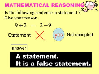 MATHEMATICAL REASONING
Is the following sentence a statement ?
Give your reason.
     9 + 2 = 2 −9
 Statement               yes    Not accepted


   answer

     A statement.
     It is a false statement.
 