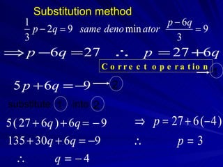 Substitution method
    1                               p − 6q
      p − 2q = 9 same deno min ator        =9
    3                                 3
⇒ p −6q = 27 ∴                      p = 27 +6q
                        C o r r e c t o p e r a t io n
                                                         1
 5 p + 6q = −9             2
substitute 1   into 2
5 ( 27 + 6q ) + 6q = − 9        ⇒ p = 27 + 6 (− 4 )
135 + 30q + 6q = −9             ∴      p=3
  ∴        q = −4
 
