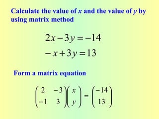Calculate the value of x and the value of y by
using matrix method

           2 x − 3 y = −14
           − x + 3 y = 13
Form a matrix equation

         2 − 3  x      − 14 
        
         − 1 3   y  =  13 
                             
                            
 
