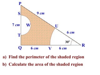 P

        S          9 cm

     7 cm   W                 U
                                         6 cm
       T
                                     30O
                                                R
        Q       6 cm      V       6 cm

a) Find the perimeter of the shaded region
b) Calculate the area of the shaded region
 