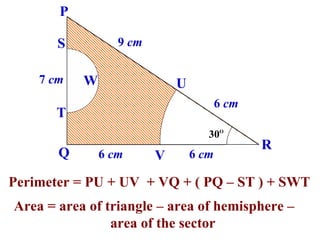 P

       S          9 cm

    7 cm   W                 U
                                        6 cm
       T
                                    30O
                                               R
       Q       6 cm      V       6 cm

Perimeter = PU + UV + VQ + ( PQ – ST ) + SWT
Area = area of triangle – area of hemisphere –
                area of the sector
 