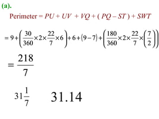 (a).
   Perimeter = PU + UV + VQ + ( PQ – ST ) + SWT

      30       22                      180       22  7  
 = 9+     × 2 × × 6  + 6 + ( 9 − 7) + 
                                         360 × 2 × 7 ×  2  
                                                              
      360      7                                      

    218
  =
     7
       1
    31
       7           31.14
 