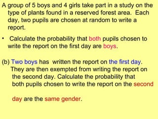 A group of 5 boys and 4 girls take part in a study on the
  type of plants found in a reserved forest area. Each
  day, two pupils are chosen at random to write a
  report.
• Calculate the probability that both pupils chosen to
  write the report on the first day are boys.

(b) Two boys has written the report on the first day.
    They are then exempted from writing the report on
    the second day. Calculate the probability that
    both pupils chosen to write the report on the second

   day are the same gender.
 