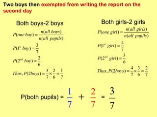 Two boys then exempted from writing the report on the
second day

     Both boys-2 boys                         Both girls-2 girls
                                                               n(all girls )
                    n(all boys )            P (one girl ) =
   P (one boy ) =                                             n(all pupils )
                   n(all pupils )
                                                           4
                 3                          P (1 girl ) =
                                               st
   P (1 boy ) =
       st
                                                           7
                 7
                                                            3
                  2                         P (2nd girl ) =
   P (2nd boy ) =                                           6
                  6
                                                             4 3 2
                      3 2 1                 Thus, P(2boys ) = × =
   Thus, P(2boys ) = × =                                     7 6 7
                      7 6 7


                                    1   2           3
       P(both pupils) =               +       =
                                    7   7           7
 